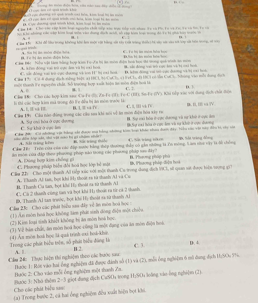 C Zn D. Cu
Trong ăn mòn điện hóa, câu nào sau đây diễn tả đùng?
Ở cực âm có quả trình khử
ỞỞ cực dương có quá trinh oxi hỏa, kim loại bị ăn môn
C. Ở cực âm có quá trình oxỉ hóa, kim loại bị ăn mòn
D. Cực dương quá trình khử, kim loại bị ăn mòn
Câu 14: Cho các cặp kim loại nguyên chất tiếp xúc trực tiếp với nhau: Fe và Pb; Fe và Zn; Fe và Sn; Fe và
Ni.Khi nhúng các cặp kim loại trên vào dung dịch acid, số cập kim loại trong đó Fe bị phá hủy trước là
A. 4 B. 1 C. 2 D. 3
Câu 15: Khi để lầu trong không khí ẩm một vật bằng sắt tây (sắt tráng thiếc) bị sây sát sâu tới lớp sắt bên trong, sẽ xây
ra quá trình:
A. Sn bị ăn mòn điện hóa. C. Fe bị ăn mòn hóa học
B. Fe bị ăn mòn diện hóa D.Sn bị ăn môn hóa học.
Câu 16: Nếu vật làm bằng hợp kim Fe-Zn bị ăn mòn điện hoá học thì trong quá trình ăn mòn
A. kẽm đóng vai trò cực âm và bị oxi hoá. B. sắt đóng vai trò cực âm và bị oxí hoá
C. sắt đóng vai trò cực dương và ion H° bj oxi hoá. D. kẽm đóng vai trò cực dương và bị oxi hoá.
Câu 17: Có 4 dung dịch riêng biệt: a) HCl,b) CuCl_2,c) eCl_3,d) HCl có lẫn Cu CI_2. Nhúng vào mỗi dung dịch
một thanh Fe nguyên chất. Số trường hợp xuất hiện ăn mòn điện hoá là
A. 0. B. 1. C. 2. D. 3.
Câu 18: Cho các hợp kim sau: Cu-Fe (I); Zn-1 e (11). Fe-C # (III); Sn-Fe (IV). Khi tiếp xúc với dung dịch chất điện
li thì các hợp kim mà trong đó Fe đều bị ăn mòn trước là:
A. I, II và III. B. I, II và IV. C. I, III và IV. D. Il, IIl và IV.
Câu 19: Câu nào đúng trong các câu sau khi nói về ăn mòn điện hóa xảy ra:
A. Sự oxi hóa ở cực dương B. Sự oxi hóa ở cực dương và sự khử ở cực âm
C. Sự khử ở cực âm D.Sự oxi hóa ở cực âm và sự khử ở cực dương
Câu 20: Có những vật bằng sắt được mạ bằng những kim loại khác nhau dưới đây. Nếu các vật này đều bị sây sát
sâu đến lớp sắt, thì vật nào bị gì chậm nhất?
A. Sắt tráng kẽm B. Sắt tráng thiếc C. Sắt tráng niken D. Sắt tráng đồng
Câu 21: Trên cửa của các đập nước bằng thép thường thấy có gắn những lá Zn mông. Làm như vậy là đề chống
ăn mòn cửa đập theo phương pháp nào trong các phương pháp sau đây?
A. Dùng hợp kim chống gi B. Phương pháp phù
C. Phương pháp biến đổi hoá học lớp bề mặt D. Phương pháp điện hoá
Câu 22: Cho một thanh Al tiếp xúc với một thanh Cu trong dung dịch HCl, sẽ quan sát được hiện tượng gì?
A. Thanh Al tan, bọt khí H_2 thoát ra từ thanh Al và Cu
B. Thanh Cu tan, bọt khí H_2 thoát ra từ thanh Al
C. Cả 2 thanh cùng tan và bọt khí H 2 thoát ra từ cả 2 thanh.
D. Thanh Al tan trước, bọt khí H_2 thoát ra từ thanh Al
Câu 23: Cho các phát biểu sau dây về ăn mòn hoá học :
(1) Ăn mòn hoá học không làm phát sinh dòng điện một chiều.
(2) Kim loại tinh khiết không bị ăn mòn hoá học.
(3) Về bản chất, ăn mòn hoá học cũng là một dạng của ăn mòn điện hoá.
(4) Ăn mòn hoá học là quá trình oxi hoá-khử.
Trong các phát biểu trên, số phát biểu đúng là
A. 1. B.2. C. 3. D. 4.
Câu 24: Thực hiện thí nghiệm theo các bước sau:
Bước 1: Rót vào hai ống nghiệm đã được đánh số (1) và (2), mỗi ống nghiệm 6 ml dung dịch H_2SO 4 5%.
Bước 2: Cho vào mỗi ống nghiệm một thanh Zn.
Bước 3: Nhỏ thêm 2−3 giọt dung dịch CuSO_4 trong H_2SO_4 loãng vào ống nghiệm (2).
Cho các phát biểu sau:
(a) Trong bước 2, cả hai ống nghiệm đều xuất hiện bọt khí.