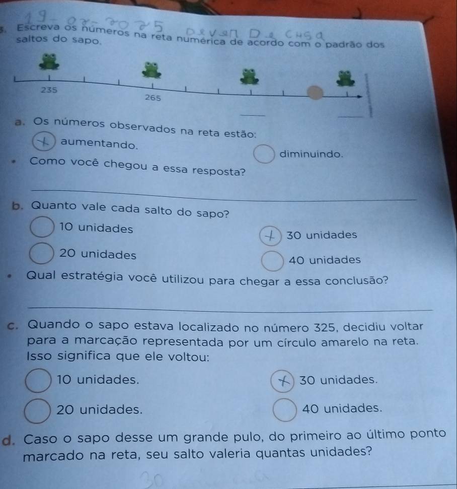 Escreva os números na reta numérica de acordo com o padrão dos
saltos do sapo.
_
a. Os números observados na reta estão:
. aumentando.
diminuindo.
Como você chegou a essa resposta?
_
b. Quanto vale cada salto do sapo?
10 unidades
30 unidades
20 unidades
40 unidades
. Qual estratégia você utilizou para chegar a essa conclusão?
_
c. Quando o sapo estava localizado no número 325, decidiu voltar
para a marcação representada por um círculo amarelo na reta.
Isso significa que ele voltou:
10 unidades. 30 unidades.
20 unidades. 40 unidades.
d. Caso o sapo desse um grande pulo, do primeiro ao último ponto
marcado na reta, seu salto valeria quantas unidades?