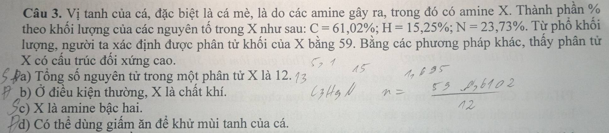 Vị tanh của cá, đặc biệt là cá mè, là do các amine gây ra, trong đó có amine X. Thành phần %
theo khối lượng của các nguyên tố trong X như sau: C=61,02%; H=15,25%; N=23,73%. Từ phổ khối
lượng, người ta xác định được phân tử khối của X bằng 59. Bằng các phương pháp khác, thấy phân tử
X có cấu trúc đối xứng cao.
Va) Tổng số nguyên tử trong một phân tử X là 12.
b) Ở điều kiện thường, X là chất khí.
c) X là amine bậc hai.
d) Có thể dùng giấm ăn để khử mùi tanh của cá.