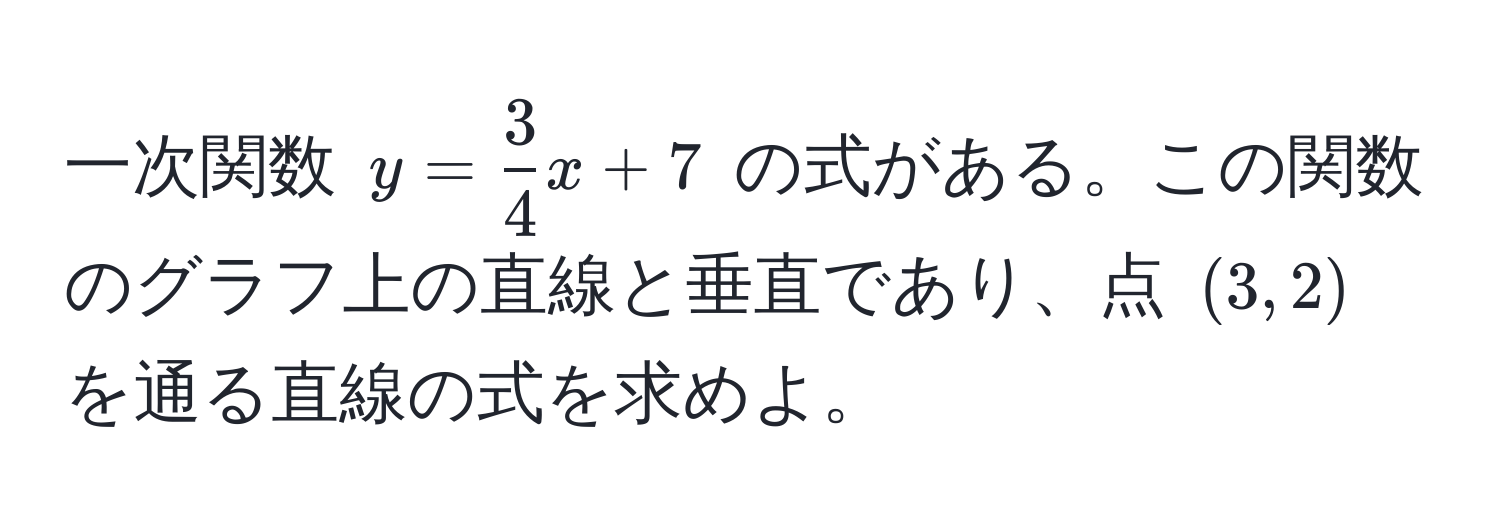 一次関数 $y =  3/4 x + 7$ の式がある。この関数のグラフ上の直線と垂直であり、点 $(3, 2)$ を通る直線の式を求めよ。