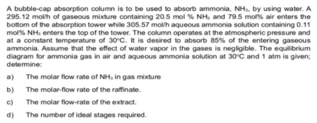 A bubble-cap absorption column is to be used to absorb ammonia, NH_3 , by using water. A
295.12 mol/h of gaseous mixture containing 20.5 mol % NH_3 and 79.5 mol% air enters the 
bottom of the absorption tower while 305.57 mol/h aqueous ammonia solution containing 0.11
mol% NH₃ enters the top of the tower. The column operates at the atmospheric pressure and 
at a constant temperature of 30°C. It is desired to absorb 85% of the entering gaseous 
ammonia. Assume that the effect of water vapor in the gases is negligible. The equilibrium 
diagram for ammonia gas in air and aqueous ammonia solution at 30°C and 1 atm is given; 
determine: 
a) The molar flow rate of NH_3 in gas mixture 
b) The molar-flow rate of the raffinate. 
c) The molar flow-rate of the extract. 
d) The number of ideal stages required.