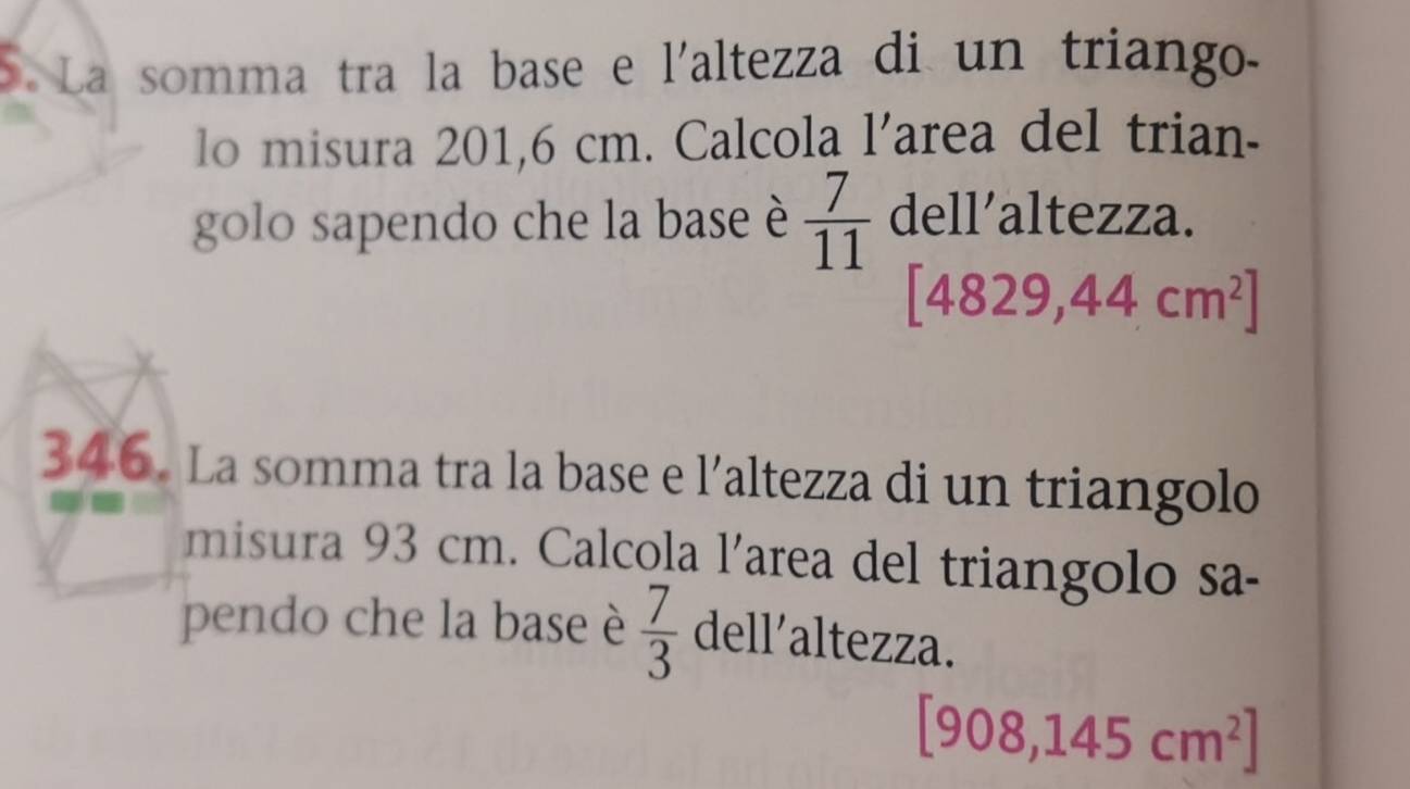 La somma tra la base e l'altezza di un triango. 
lo misura 201,6 cm. Calcola l'area del trian- 
golo sapendo che la base è  7/11  dell’altezza.
[4829,44cm^2]
346. La somma tra la base e l’altezza di un triangolo 
misura 93 cm. Calcola l’area del triangolo sa- 
pendo che la base è  7/3  dell’altezza.
[908,145cm^2]