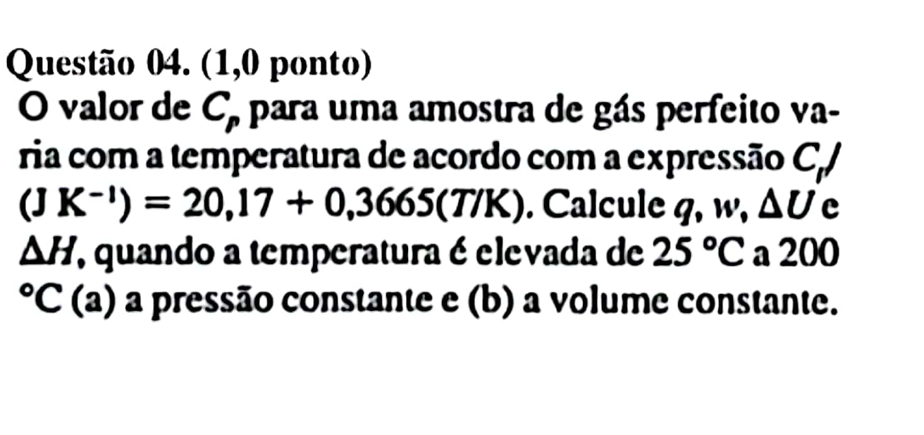 (1,0 ponto) 
O valor de C_p para uma amostra de gás perfeito va- 
ria com a temperatura de acordo com a expressão C,/
(JK^(-1))=20,17+0,3665(T/K). Calcule q, w, △ U c
△ H , quando a temperatura é elevada de 25°C a 200°C(a) a pressão constante e (b) a volume constante.