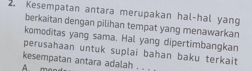 Kesempatan antara merupakan hal-hal yang 
berkaitan dengan pilihan tempat yang menawarkan 
komoditas yang sama. Hal yang dipertimbangkan 
perusahaan untuk suplai bahan baku terkait 
kesempatan antara adalah . . . . 
A men