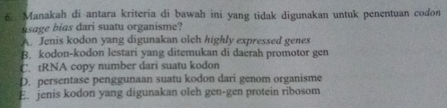 Manakah di antara kriteria di bawah ini yang tidak digunakan untuk penentuan codon
usage bias dari suatu organisme?
A. Jenis kodon yang digunakan oleh highly expressed genes
B. kodon-kodon lestari yang ditemukan di daerah promotor gen
C. tRNA copy number dari suatu kodon
D. persentase penggunaan suatu kodon dari genom organisme
E. jenis kodon yang digunakan oleh gen-gen protein ribosom