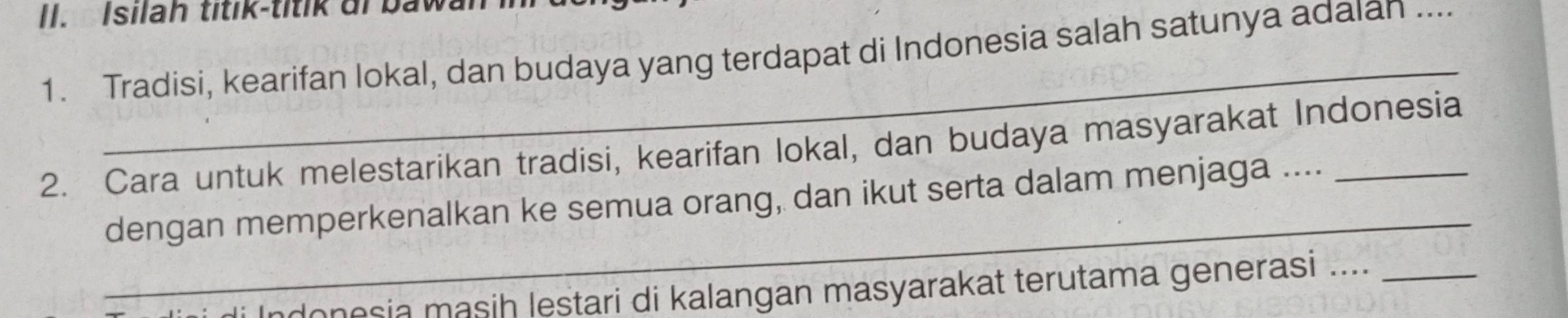 Isilah titik-titik di bawan in 
_ 
1. Tradisi, kearifan lokal, dan budaya yang terdapat di Indonesia salah satunya adaian ... 
2. Cara untuk melestarikan tradisi, kearifan lokal, dan budaya masyarakat Indonesia 
_ 
dengan memperkenalkan ke semua orang, dan ikut serta dalam menjaga .... 
di Indonesia masiḥ lestari di kalangan masyarakat terutama generasi ...._