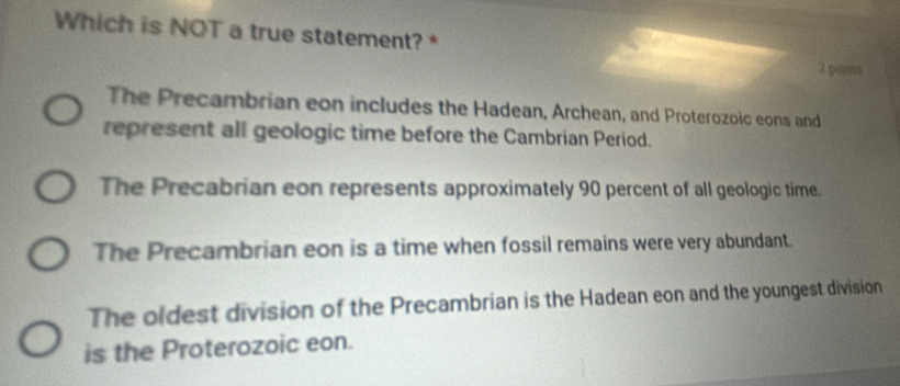 Which is NOT a true statement? *
2 pontts
The Precambrian eon includes the Hadean, Archean, and Proterozoic eons and
represent all geologic time before the Cambrian Period.
The Precabrian eon represents approximately 90 percent of all geologic time.
The Precambrian eon is a time when fossil remains were very abundant.
The oldest division of the Precambrian is the Hadean eon and the youngest division
is the Proterozoic eon.