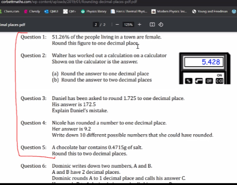 Chattrom Chessly CMiN Physics library Finn's Thernal Hhys Modam Physics lin. Young and Freedman 
imal places pdf 2 1255 
Question 1: 51.26% of the people living in a town are female. 
Round this figure to one decimal place 
Question 2: Walter has worked out a calculation on a calculator 
Shown on the calculator is the answer. 5.428
(a) Round the answer to one decimal place 
ON 
(b) Round the answer to two decimal places 
Question 3: Daniel has been asked to round 1.725 to one decimal place. 
His answer is 172.5
Explain Daniel’s mistake. 
Question 4: Nicole has rounded a number to one decimal place. 
Her answer is 9.2
Write down 10 different possible numbers that she could have rounded. 
Question 5: A chocolate bar contains 0.4715g of salt. 
Round this to two decimal places. 
Question 6: Dominic writes down two numbers, A and B. 
A and B have 2 decimal places. 
Dominic rounds A to 1 decimal place and calls his answer C.