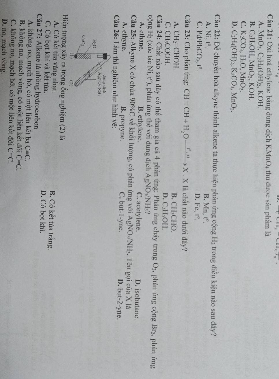 (CH_3)C11_3T_n
Câu 21: Oxi hoá ethylene bằng dung dịch KMnO_4 thu được sản phẩm là
A. MnO_2,C_2H_4(OH)_2,KOH.
B. C_2H_5OH,MnO_2,KOH.
C. K_2CO_3,H_2O,MnO_2.
D. C_2H_4(OH)_2,K_2CO_3,MnO_2.
Câu 2. D ể chuyển hoá alkyne thành alkene ta thực hiện phản ứng cộng H_2 trong điều kiện nào sau đây?
A. N 1. t^0. B. M_n 1. t^0.
C. Pd/ /PbCO_3,t°. D. Fe, t^0.
Câu 23: Cho phản ứng: CHequiv CH+H_2Oxrightarrow t°,xtX. X là chất nào dưới đây?
A. CH_2=CHOH. B. CH_3CHO.
C. CH_3COOH.
D. C_2H_5OH.
Câu 24: Chất nào sau đây có thể tham gia cả 4 phản ứng: Phản ứng cháy trong O_2 , phản ứng cộng Br_2 , phản ứng
cộng H_2 (xúc tác Ni,t^o) , phản ứng thế với dung dịch AgNO_3/NH_3
A. ethane. B. ethylene. C. acetylene. D. isobutane.
Câu 25: Alkyne X có chứa 90%C về khối lượng, có phản ứng với AgNO_3/NH_3. Tên gọi của X là
A. ethyne. B. propyne. C. but-1-yne. D. but-2-yne.
Câu 26: Làm thí nghiệm như hình vẽ:
dung dich
AgNO_2NH_2
H_2O
x°
CaC_2
(1) (2)
Hiện tượng xảy ra trong ống nghiệm (2) là
A. Có kết tủa vàng nhạt. B. Có kết tủa trắng.
C. Có bọt khí và kết tủa. D. Có bọt khí.
Câu 27: Alkene là những hydrocarbon
A. không no, mạch hở, có một liên kết ba Cequiv C.
B. không no, mạch vòng, có một liên kết đôi C=C.
C. không no, mạch hở, có một liên kết đôi C=C.
D. no, mạch vòng.