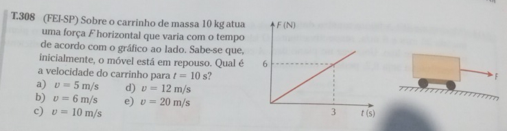 308 (FEI-SP) Sobre o carrinho de massa 10 kg atua
uma força F horizontal que varia com o tempo
de acordo com o gráfico ao lado. Sabe-se que,
inicialmente, o móvel está em repouso. Qual é 
a velocidade do carrinho para t=10s ?
F
a) upsilon =5m/s d) upsilon =12m/s
b) v=6m/s e) v=20m/s
c) v=10m/s