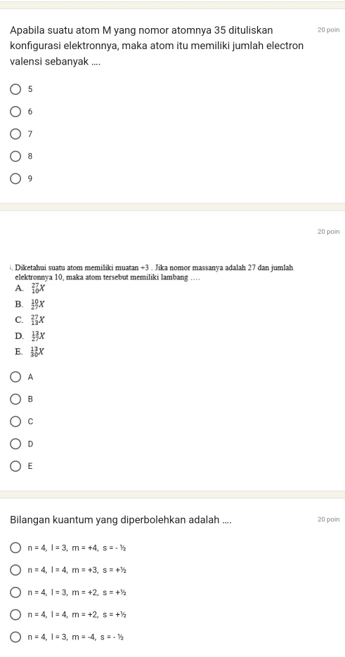 Apabila suatu atom M yang nomor atomnya 35 dituliskan 20 poin
konfigurasi elektronnya, maka atom itu memiliki jumlah electron
valensi sebanyak ....
5
6
7
8
9
20 poin
. Diketahui suatu atom memiliki muatan +3. Jika nomor massanya adalah 27 dan jumlah
elektronnva 10. maka atom tersebut memiliki lambang ..
A. _(10)^(27)X
B.  10/27 X
C. _(13)^(27)X
D.  13/27 X
E. _(30)^(13)X
A
B
C
D
E
Bilangan kuantum yang diperbolehkan adalah .... 20 poin
n=4, l=3, m=+4, s=-1/2
n=4, l=4, m=+3, s=+^1/_2
n=4, l=3, m=+2, s=+^1/_2
n=4, l=4, m=+2, s=+^1/_2
n=4, l=3, m=-4, s=-1/2