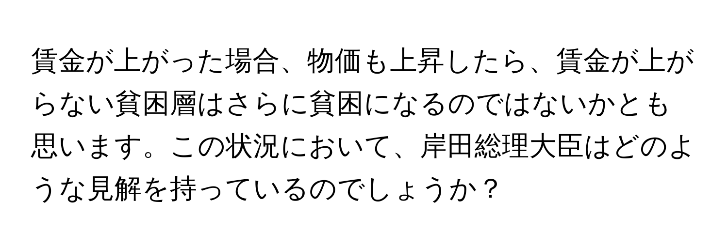 賃金が上がった場合、物価も上昇したら、賃金が上がらない貧困層はさらに貧困になるのではないかとも思います。この状況において、岸田総理大臣はどのような見解を持っているのでしょうか？