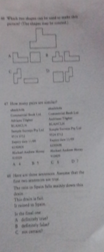 Which too shapus can te ward to make this
picture? (The shapes mas be roisied.)
47 How many pairs are similar?
Commencial Beok Und Comonncial Baok Lóá
Adrians Trighes Antrison Tigker
BLANCUN BLANCLN
Sampie Serogs Pty Lod Staiple Socvaye Psy L6d
8514 3716 9524 8712
Expéry dary 11/09 Exptry dase 11/99
e25(MN 623006M
Mickasi Andoew Mores Michast Andcow Morey
916939 91949
A 4 B 5 C 6 D 7
48 Here are three sentences. Assume that the
firt two sentences are true.
The rain in Spain falls mainly down this
drain
This drain is full.
It rained in Spain.
Is the final one
A definitely true?
B definitely false?
C not certain?
