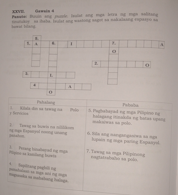 Gawain 4 
Panuto: Buuin ang puzzle. Isulat ang mga letra ng mga salitang 
tinutukoy sa ibaba. Isulat ang wastong sagot sa nakalaang espasyo sa 
bawat bilang. 
Pahalang Pababa 
1. Kilala din sa tawag na Polo 5. Pagbabayad ng mga Pilipino ng 
y Servicios halagang itinakda ng batas upang 
makaiwas sa polo. 
2. Tawag sa buwis na nililikom 
ng mga Espanyol noong unang 6. Sila ang nangangasiwa sa nga 
panahon. lupain ng mga paring Espanyol. 
3. Perang binabayad ng mga 7. Tawag sa mga Pilipinong 
Pilipino sa kanilang buwis nagtatrabaho sa polo. 
4. Sapilitang pagbili ng 
pamahalaan sa mga ani ng mga 
magsasaka sa mababang halaga.