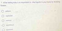 water 7. After being sick, it is important to -the liquids in your body by drinking
adhere
replenish
intense
rspetitious
spparent