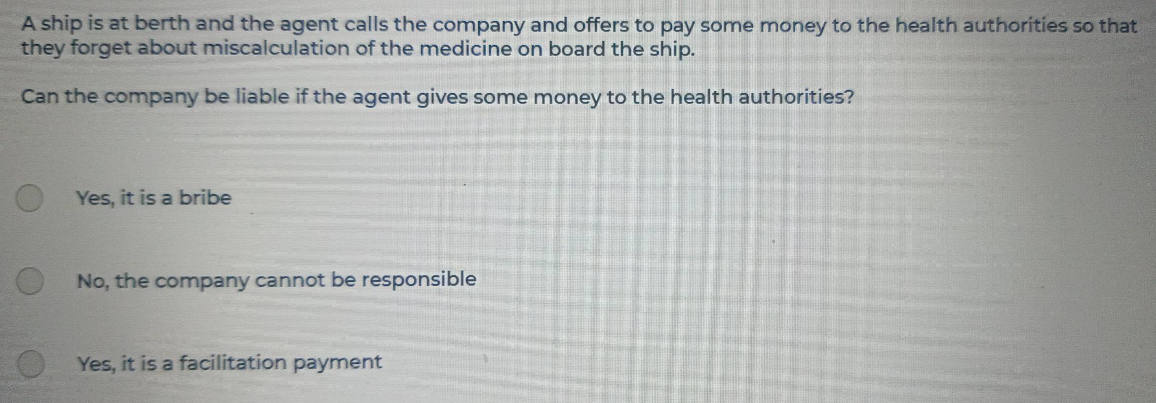 A ship is at berth and the agent calls the company and offers to pay some money to the health authorities so that
they forget about miscalculation of the medicine on board the ship.
Can the company be liable if the agent gives some money to the health authorities?
Yes, it is a bribe
No, the company cannot be responsible
Yes, it is a facilitation payment