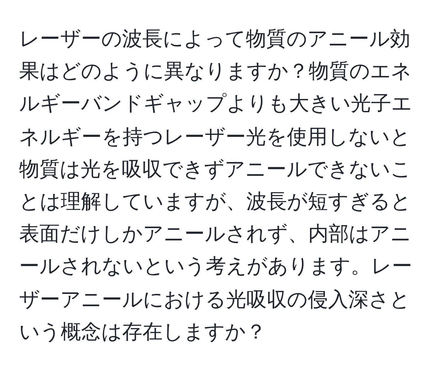 レーザーの波長によって物質のアニール効果はどのように異なりますか？物質のエネルギーバンドギャップよりも大きい光子エネルギーを持つレーザー光を使用しないと物質は光を吸収できずアニールできないことは理解していますが、波長が短すぎると表面だけしかアニールされず、内部はアニールされないという考えがあります。レーザーアニールにおける光吸収の侵入深さという概念は存在しますか？