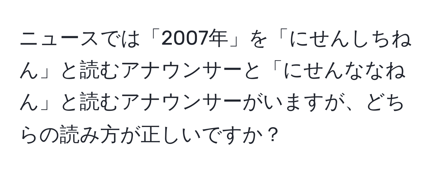 ニュースでは「2007年」を「にせんしちねん」と読むアナウンサーと「にせんななねん」と読むアナウンサーがいますが、どちらの読み方が正しいですか？