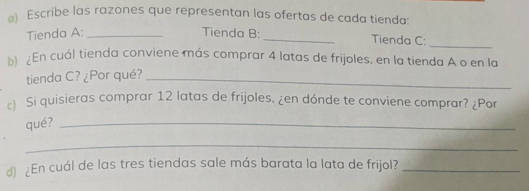 ) Escribe las razones que representan las ofertas de cada tienda: 
_ 
Tienda A: _Tienda B: _Tienda C: 
b) En cuál tienda conviene más comprar 4 latas de frijoles, en la tienda A o en la 
tienda C? ¿Por qué?_ 
c) Si quisieras comprar 12 latas de frijoles, ¿en dónde te conviene comprar? ¿Por 
qué?_ 
_ 
d) ¿En cuál de las tres tiendas sale más barata la lata de frijol?_