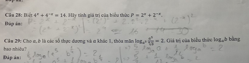 Biết 4^x+4^(-x)=14. Hãy tính giá trị của biểu thức P=2^x+2^(-x). 
Đáp án: 
Câu 29: Cho a, b là các số thực dương và a khác 1, thỏa mãn log _a^3 a^5/sqrt[4](b) =2. Giá trị của biểu thức log _ab bằng 
bao nhiêu? 
Đáp án: