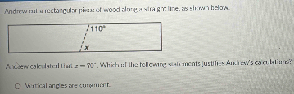 Andrew cut a rectangular piece of wood along a straight line, as shown below.
Andsew calculated that x=70°. Which of the following statements justifies Andrew's calculations?
Vertical angles are congruent.