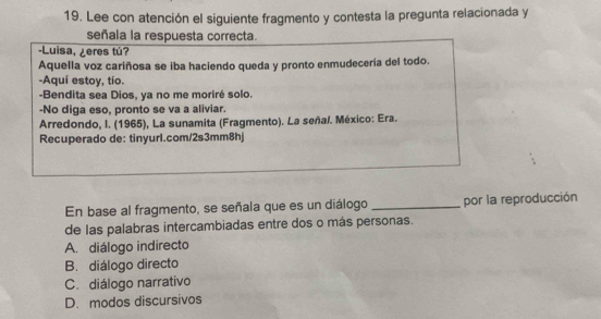 Lee con atención el siguiente fragmento y contesta la pregunta relacionada y
señala la respuesta correcta.
-Luisa, ¿eres tú?
Aquella voz cariñosa se iba haciendo queda y pronto enmudecería del todo.
-Aquí estoy, tío.
-Bendita sea Dios, ya no me moriré solo.
-No diga eso, pronto se va a aliviar.
Arredondo, I. (1965), La sunamita (Fragmento). La señal. México: Era.
Recuperado de: tinyurl.com/2s3mm8hj
En base al fragmento, se señala que es un diálogo _por la reproducción
de las palabras intercambiadas entre dos o más personas.
A. diálogo indirecto
B. diálogo directo
C. diálogo narrativo
D. modos discursivos