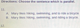 Directions: Choose the sentence which is parallel.
11.
A. Mary likes hiking, swimming, and to ride a bicycle
B. Mary likes hiking, swimming, and riding a bicycle.
12.