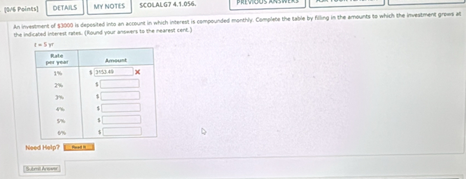 DETAILS MY NOTES SCOLALG7 4.1.056. previous answers
An investment of $3000 is deposited into an account in which interest is compounded monthly. Complete the table by filling in the amounts to which the investment grows at
the indicated interest rates. (Round your answers to the nearest cent.)
Need Help? Read it
Submit Answer