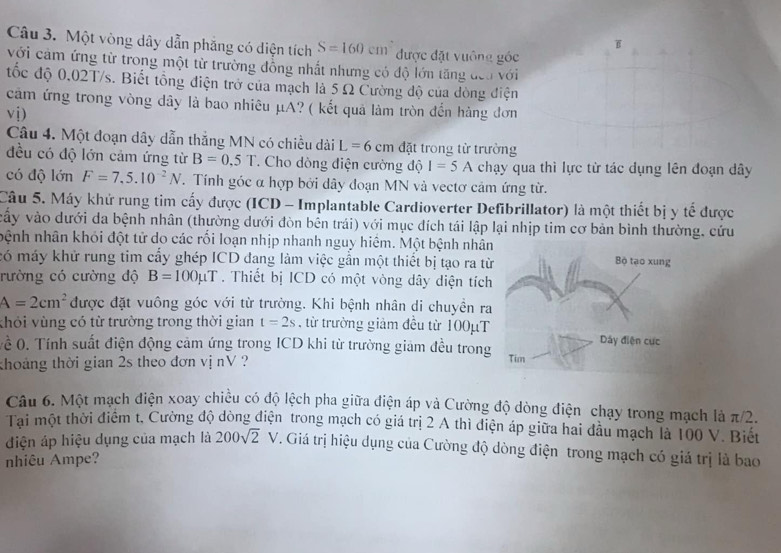 Một vòng dây dẫn phăng có diện tích S=160cm được đặt vuông góc
với cảm ứng từ trong một từ trường đồng nhất nhưng có độ lớn tăng đeo với
tốc độ 0,02T/s. Biết tổng điện trở của mạch là 5 Ω Cường độ của dòng điện
cảm ứng trong vòng dây là bao nhiêu μA? ( kết quả làm tròn đến hàng đơn
vị)
Câu 4. Một đoạn dây dẫn thắng MN có chiều dài L =6cm đặt trong từ trường
đều có độ lớn cảm ứng từ B=0.5T. Cho dòng điện cường độ I=5A chạy qua thì lực từ tác dụng lên đoạn dây
có độ lớn F=7,5.10^(-2)N. Tính góc α hợp bởi dây đoạn MN và vectơ cảm ứng từ.
Câu 5. Máy khứ rung tim cấy được (ICD - Implantable Cardioverter Defibrillator) là một thiết bị y tế được
vấy vào dưới da bệnh nhân (thường dưới đòn bên trái) với mục đích tái lập lại nhịp tim cơ bản bình thường, cứu
nệnh nhân khói đột tử do các rối loạn nhịp nhanh nguy hiêm. Một bệnh nhân
có máy khử rung tim cấy ghép ICD đang làm việc gần một thiết bị tạo ra từ
rường có cường độ B=100mu T. Thiết bị ICD có một vòng dây diện tích
A=2cm^2 được đặt vuông góc với từ trưởng. Khi bệnh nhân di chuyền ra
khỏi vùng có từ trường trong thời gian t=2s , từ trường giảm đều từ 100μT
ề 0. Tính suất điện động cảm ứng trong ICD khi từ trường giảm đều trong
thoáng thời gian 2s theo đơn vị nV ? 
Câu 6. Một mạch điện xoay chiều có độ lệch pha giữa điện áp và Cường độ dòng điện chạy trong mạch là π/2.
Tai một thời điểm t, Cường độ đòng điện trong mạch có giá trị 2 A thì điện áp giữa hai đầu mạch là 100 V. Biết
điện áp hiệu dụng của mạch là 200sqrt 2° V V. Giá trị hiệu dụng của Cường độ dòng điện trong mạch có giá trị là bao
nhiêu Ampe?