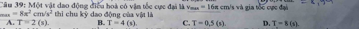 Một vật dao động điều hoà có vận tốc cực đại là v_max=16π cm/s và gia tốc cực đại
_max=8π^2cm/s^2 thì chu kỳ dao động của vật là
A. T=2(s). B. T=4(s). C. T=0,5(s). D. T=8(s).