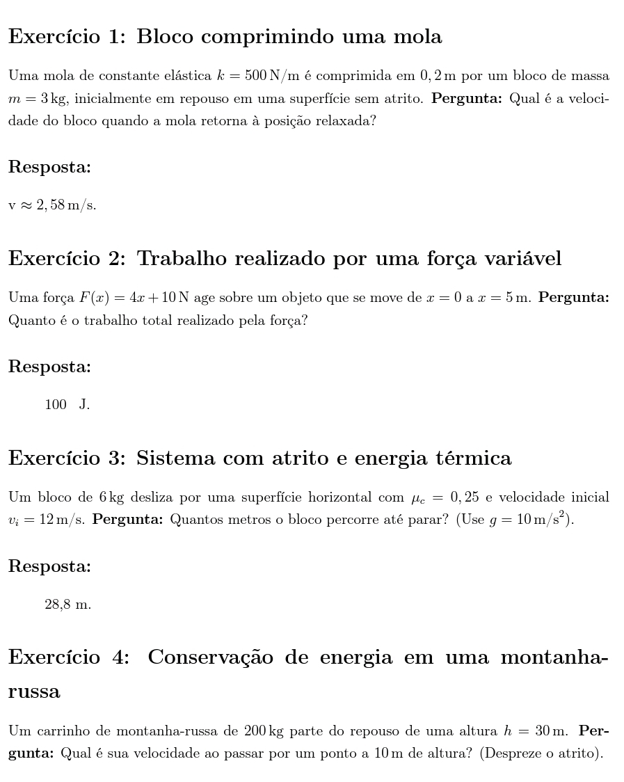 Exercício 1: Bloco comprimindo uma mola
Uma mola de constante elástica k=500N/m é comprimida em 0, 2m por um bloco de massa
m=3kg g, inicialmente em repouso em uma superfície sem atrito. Pergunta: Qual é a veloci-
dade do bloco quando a mola retorna à posição relaxada?
Resposta:
vapprox 2,58m/s. 
Exercício 2: Trabalho realizado por uma força variável
Uma força F(x)=4x+10N age sobre um objeto que se move de x=0 a x=5m. Pergunta:
Quanto é o trabalho total realizado pela força?
Resposta:
100 J.
Exercício 3: Sistema com atrito e energia térmica
Um bloco de 6kg desliza por uma superfície horizontal com mu _c=0,25 e velocidade inicial
v_i=12m/s s. Pergunta: Quantos metros o bloco percorre até parar? (Use g=10m/s^2). 
Resposta:
28,8 m.
Exercício 4: Conservação de energia em uma montanha-
russa
Um carrinho de montanha-russa de 200kg parte do repouso de uma altura h=30m. Per-
gunta: Qualésua velocidade ao passar por um ponto a 10m de altura? (Despreze o atrito).