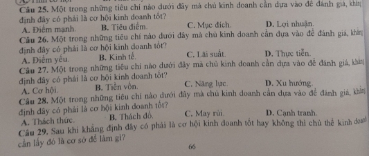 Một trong những tiêu chí nào dưới đây mà chủ kinh doanh cần dựa vào đê đánh giá, khảng
định đãy có phải là cơ hội kinh doanh tốt?
A. Điểm manh. B. Tiêu điểm. C. Mục đich. D. Lợi nhuận.
Câu 26. Một trong những tiêu chí nào dưới đây mà chủ kinh doanh cần dựa vào đề đánh giá, khẳng
định đây có phải là cơ hội kinh doanh tốt?
A. Diểm yếu. B. Kinh tế. C. Lãi suất. D. Thực tiễn.
Câu 27. Một trong những tiêu chí nào dưới đây mà chủ kinh doanh cần dựa vào đề đánh giá, kháng
định đây có phải là cơ hội kinh doanh tốt? C. Năng lực, D. Xu hướng
A. Cơ hội. B. Tiền vốn.
Câu 28. Một trong những tiêu chí nào dưới đây mà chủ kinh doanh cần dựa vào đề đánh giá, khảng
định đây có phải là cơ hội kinh doanh tốt?
A. Thách thức. B. Thách đổ C. May rùi. D. Cạnh tranh.
Cầu 29. Sau khi khẳng định đây có phái là cơ hội kinh đoanh tốt hay không thì chủ thể kinh doa
cần lấy đó là cơ sở để làm gì?
66