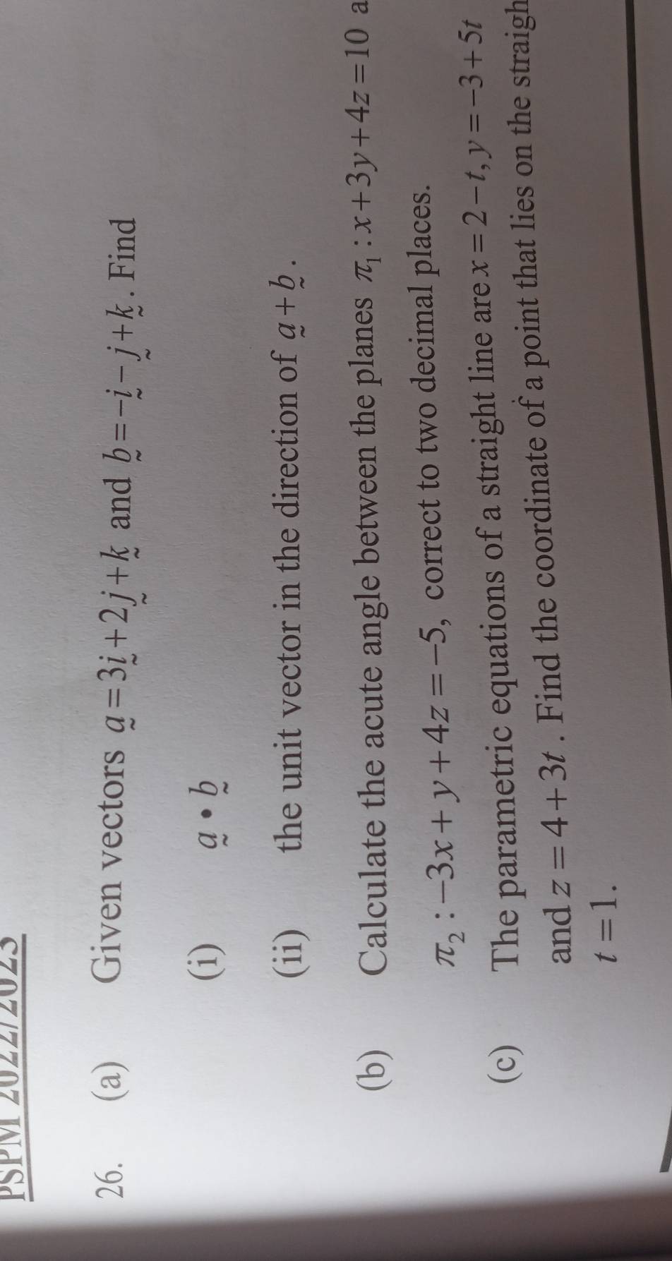 PSPM 2022/2023 
26. (a) Given vectors _ a=3i+2j+k and b=-i-j+k. Find 
(i) a· b
(ii) the unit vector in the direction of a+b. 
(b) Calculate the acute angle between the planes π _1:x+3y+4z=10 a
π _2:-3x+y+4z=-5 , correct to two decimal places. 
(c) The parametric equations of a straight line are x=2-t, y=-3+5t
and z=4+3t. Find the coordinate of a point that lies on the straigh
t=1.