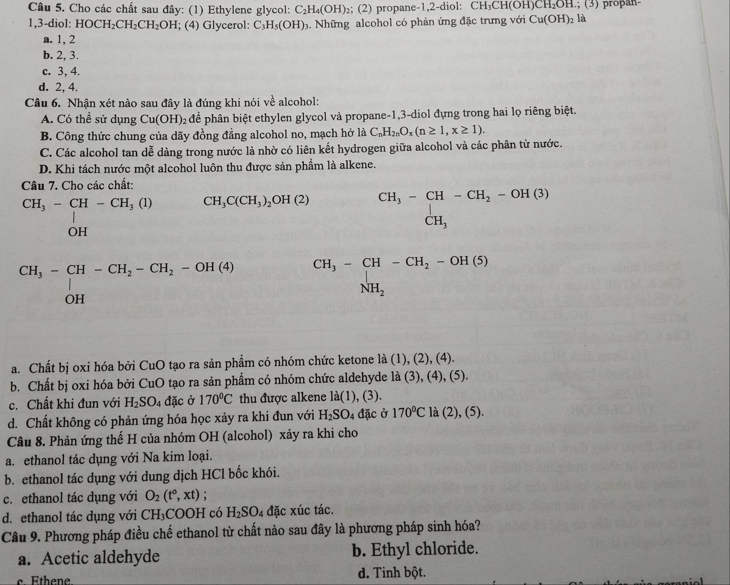 Cho các chất sau đây: (1) Ethylene glycol: C_2H_4(OH) 2; (2) propane-1,2-diol: CH₃CH(OH) CH_2OH; (3) propan-
1,3-diol: HOCH_2CH_2CH_2OH; (4) Glycerol: C_3H_5(OH)_3 3. Những alcohol có phản ứng đặc trưng với Cu(OH)_2 là
a. 1, 2
b. 2, 3.
c. 3, 4.
d. 2, 4.
Câu 6. Nhận xét nào sau đây là đúng khi nói về alcohol:
A. Có thể sử dụng Cu(OH) 2 để phân biệt ethylen glycol và propane-1,3-diol đựng trong hai lọ riêng biệt.
B. Công thức chung của dãy đồng đẳng alcohol no, mạch hở là C_nH_2nO_x(n≥ 1,x≥ 1).
C. Các alcohol tan dễ dàng trong nước là nhờ có liên kết hydrogen giữa alcohol và các phân tử nước.
D. Khi tách nước một alcohol luôn thu được sản phẩm là alkene.
Câu 7. Cho các chất:
59t= CH/C8t =CH-CH_2-CH_3-CH_2-CH_4=CH_2 CH_3C(CH_3)_2OH(2) □°
beginarrayr CH_3-CH-CH_2-OH(3) CH_3endarray
beginarrayr CH_3-CH-CH_2-OH(5) NH_2endarray
a. Chất bị oxi hóa bởi CuO tạo ra sản phẩm có nhóm chức ketone là (1), (2), (4).
b. Chất bị oxi hóa bởi CuO tạo ra sản phẩm có nhóm chức aldehyde là (3), (4), (5).
c. Chất khi đun với H_2SO_4 đặc ở 170°C thu được alkene la(1), (3).
d. Chất không có phản ứng hóa học xảy ra khi đun với H_2SO_4 đặc ở 170°C là (2), (5).
Câu 8. Phản ứng thế H của nhóm OH (alcohol) xảy ra khi cho
a. ethanol tác dụng với Na kim loại.
b. ethanol tác dụng với dung dịch HCl bốc khói.
c. ethanol tác dụng với O_2(t^0,xt) :
d. ethanol tác dụng với CH_3COOH có H_2SO_4 đặc xúc tác.
Câu 9. Phương pháp điều chế ethanol từ chất nào sau đây là phương pháp sinh hóa?
a. Acetic aldehyde b. Ethyl chloride.
c. Ethene. d. Tinh bột.