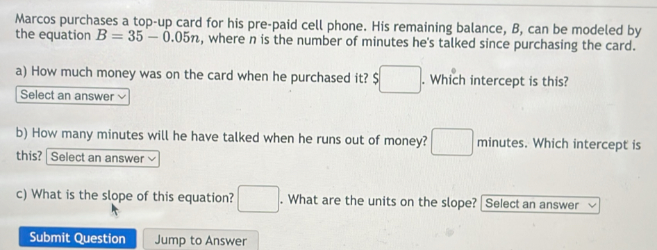 Marcos purchases a top-up card for his pre-paid cell phone. His remaining balance, B, can be modeled by 
the equation B=35-0.05n , where n is the number of minutes he's talked since purchasing the card. 
a) How much money was on the card when he purchased it? $ □. Which intercept is this? 
Select an answer 
b) How many minutes will he have talked when he runs out of money? □ minutes. Which intercept is 
this? | Select an answer 
c) What is the slope of this equation? □. What are the units on the slope? | Select an answer 
Submit Question Jump to Answer