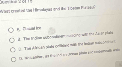 What created the Himalayas and the Tibetan Plateau?
A. Glacial ice
B. The Indian subcontinent colliding with the Asian plate
C. The African plate colliding with the Indian subcontinent
D. Volcanism, as the Indian Ocean plate slid underneath Asia