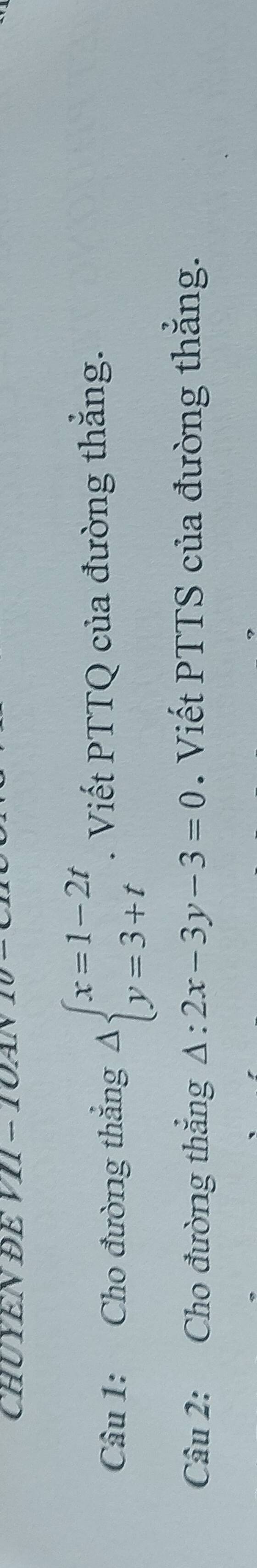 CHUYEN ĐE VII - TOA
Câu 1: Cho đường thắng Delta beginarrayl x=1-2t y=3+tendarray.. Viết PTTQ của đường thắng.
Câu 2: Cho đường thắng △ :2x-3y-3=0. Viết PTTS của đường thắng.