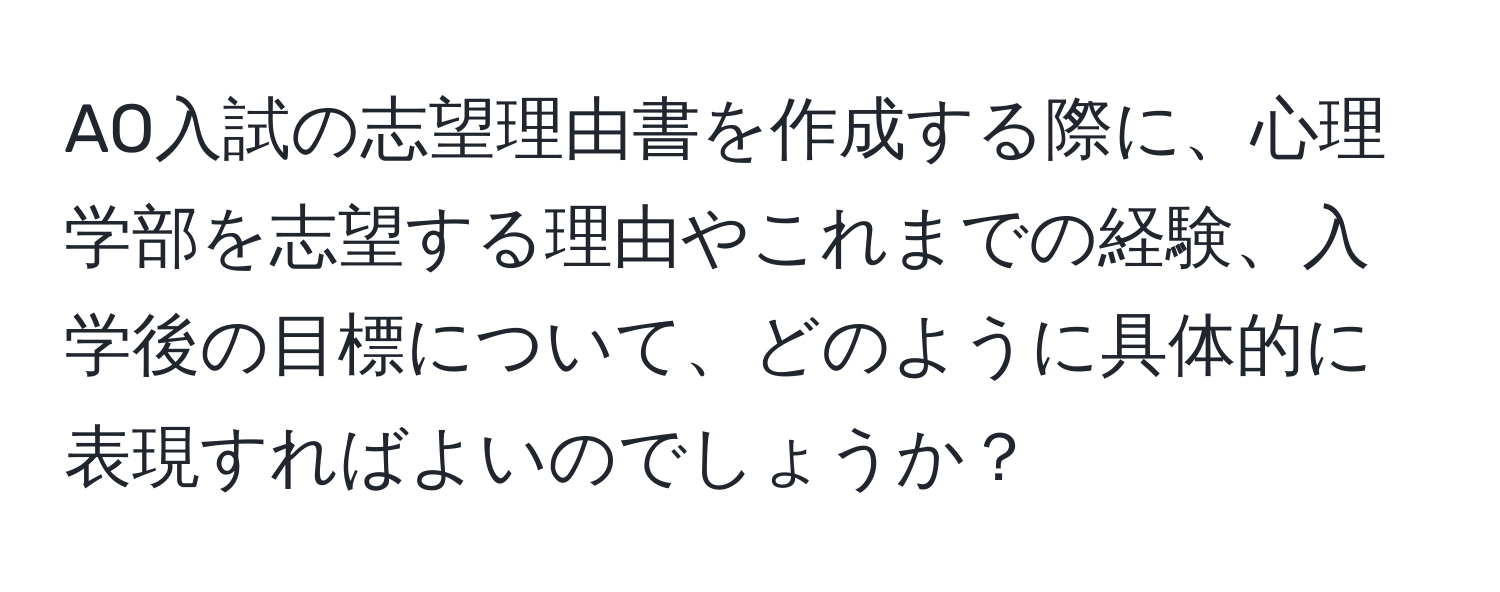 AO入試の志望理由書を作成する際に、心理学部を志望する理由やこれまでの経験、入学後の目標について、どのように具体的に表現すればよいのでしょうか？