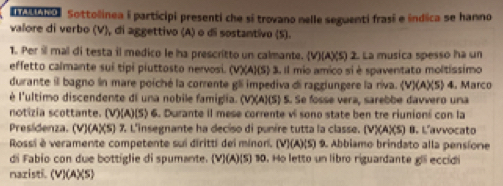 ano Sottolinea i participi presenti che sí trovano nelle seguenti frasí e indica se hanno 
valore di verbo (V), di aggettivo (A) o di sostantivo (S). 
1. Per il mal di testa il medico le ha prescritto un calmante. (V)(A)(S) 2. La musica spesso ha un 
effetto calmante sui tipi piuttosto nervosi. (V)(A)(S) 3. Il mio amico si è spaventato moltissimo 
durante il bagno ln mare poiché la corrente gli impediva di raggiungere la riva. (V)(A)(5) 4. Marco 
é l'ultimo discendente di una nobile famiglia. (V)(A)(S) S. Se fosse vera, sarebbe davvero una 
notizia scottante. (V)(A)(S) 6. Durante il mese corrente vi sono state ben tre riunioni con la 
Presidenza. (V)(A)(S) % L'insegnante ha deciso di punire tutta la classe. (V)(A)(S) B. L'avvocato 
Rossi è veramente competente sui diritti del minorí. (V)(A)(S) 9. Abbiamo brindato alla pensione 
di Fabio con due bottiglie di spumante. (V)(A)(S) 10. Ho letto un libro riguardante gli eccidi 
nazisti. (V)(A)(S)