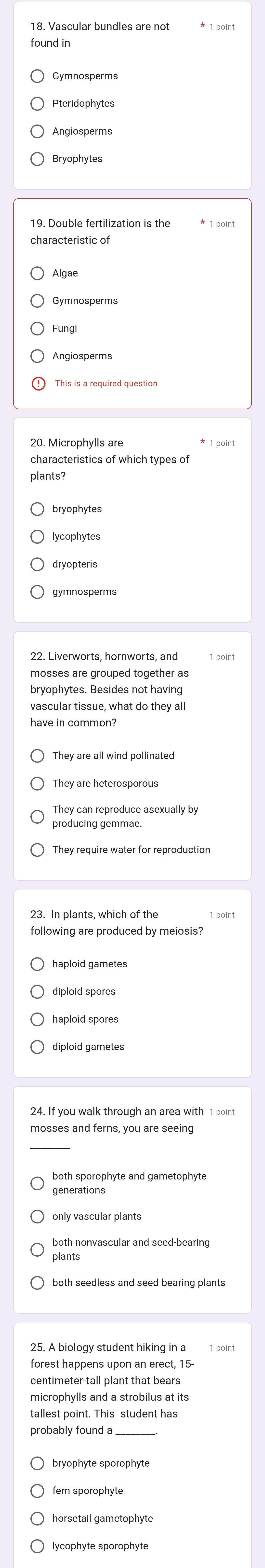 Vascular bundles are not
found in
Pteridophytes
Algae
Gymnosperms
Angiosperms
* 1 point
characteristics of which types of
plants?
lycophytes
gymnosperms
bryophytes. Besides not having
vascular tissue, what do they all
They are all wind pollinated
They are heterosporous
producing gemmae
They require water for reproduction
23. In plants, which of the
following are produced by meiosis?
haploid spores
diploid gametes
mosses and ferns, you are seeing
generations
only vascular plants
plants
point
forest happens upon an erect, 15-
centimeter -tall plant that bears
probably found a
bryophyte sporophyte
fern sporophyte
horsetail gametophyte