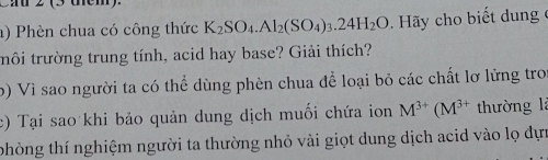 Cau 2 (3 dém). 
a) Phèn chua có công thức K_2SO_4.Al_2(SO_4)_3.24H_2O. Hãy cho biết dung ở 
tmôi trường trung tính, acid hay base? Giải thích? 
b) Vì sao người ta có thể dùng phèn chua để loại bỏ các chất lơ lửng tro 
c) Tại sao khi bảo quản dung dịch muối chứa ion M^(3+)(M^(3+) thường là 
thòng thí nghiệm người ta thường nhỏ vài giọt dung dịch acid vào lọ dựn