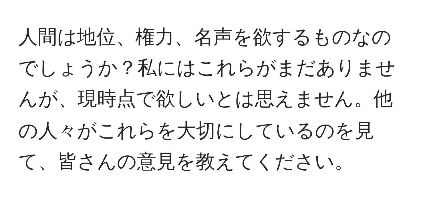 人間は地位、権力、名声を欲するものなのでしょうか？私にはこれらがまだありませんが、現時点で欲しいとは思えません。他の人々がこれらを大切にしているのを見て、皆さんの意見を教えてください。