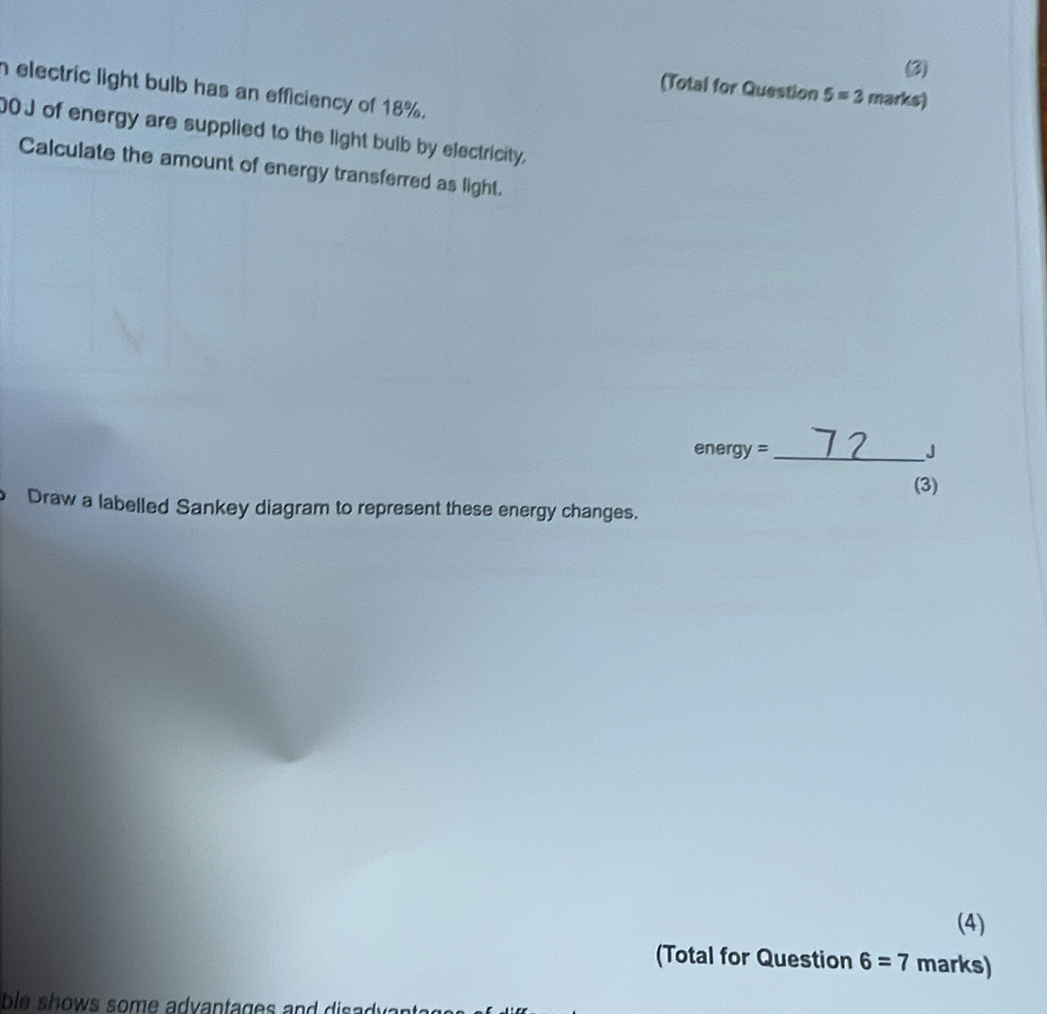 (3) 
h electric light bulb has an efficiency of 18%. 
(Total for Question 5=3 marks)
00J of energy are supplied to the light bulb by electricity, 
Calculate the amount of energy transferred as light.
energy =_  J
(3) 
Draw a labelled Sankey diagram to represent these energy changes. 
(4) 
(Total for Question 6=7 marks) 
be shows some adv antages and dis