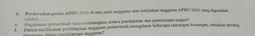 Berdasarkan postur APBN 2024 di atas jenis anggaran atau kebijakan anggaran APBN 2024 yang digunakan 
adalah…… 
e. Bagaimana pemerintah menyeimbangkan antara pendapatan dan penerimaan negari? 
f. Dalam melakukan pembiayaan anggaran pemerintah mengalami beberapa tantangan keuangan, sebutkan tantang 
keuangan dalam pembiayaan anggaran?