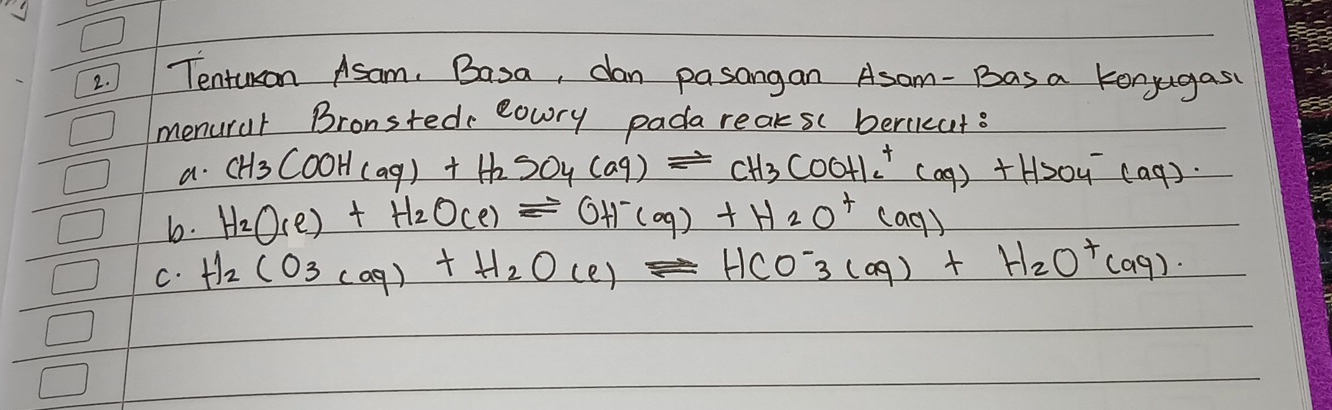 Tentuon Asam. Basa, dan pasangan Asam- Bas a konjugas
menurar Bronsted eowry pada reaks beriicut?
a. CH_3COOH(aq)+H_2SO_4(aq)leftharpoons CH_3COOHIc^+(aq)+HSO_4^(-(aq).
b. H_2)O_(e)+H_2O_(e)leftharpoons OH^-(aq)+H_2O^+(aq)
C. H_2CO_3(aq)+H_2O(e)leftharpoons HCO^-_3(aq)+H_2O^+(aq).