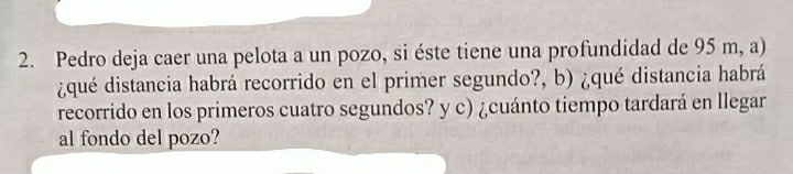 Pedro deja caer una pelota a un pozo, si éste tiene una profundidad de 95 m, a) 
¿qué distancia habrá recorrido en el primer segundo?, b) ¿qué distancia habrá 
recorrido en los primeros cuatro segundos? y c) ¿cuánto tiempo tardará en llegar 
al fondo del pozo?