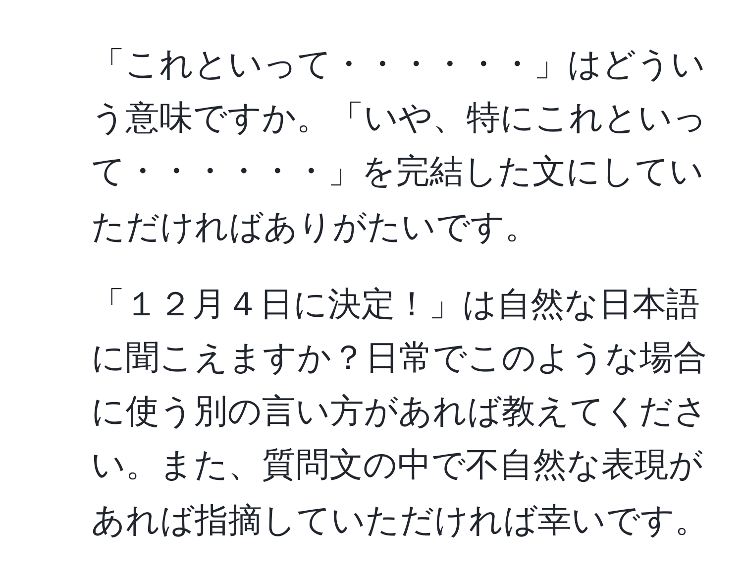 「これといって・・・・・・」はどういう意味ですか。「いや、特にこれといって・・・・・・」を完結した文にしていただければありがたいです。  
2. 「１２月４日に決定！」は自然な日本語に聞こえますか？日常でこのような場合に使う別の言い方があれば教えてください。また、質問文の中で不自然な表現があれば指摘していただければ幸いです。