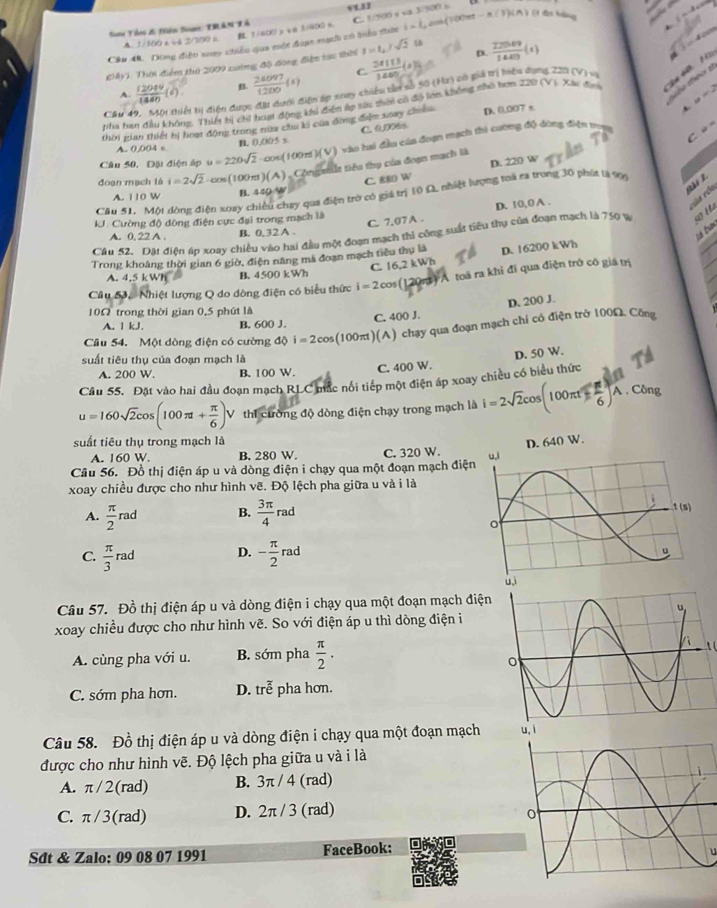 1/BCE y va 3/4M m. C. 1/100 é va 3/500) s
Sam Tâeu & Hiện Soạn: TRÂN Tổ
Câu 4. Dông điện noay chiểu qua một đan mạch có biển thờc  1/2  L L cok(100tet - m (3)s(A ) ( das hdd
A. 1/500 t ÷6 2/300 =
D
giMyi. Thời điểm thứ 2009 cường độ đòng điện tiu thời 1=1,ysqrt(2) 4o
A.  12089/1340 (6) B.  26097/1200 (s) C  24113/1400 (kJ)=  22009/1400 (t)
eo B
pha han đầu không, Thiết bị chi hoạt động khi điện áp tàu thời có độ lớn không nhỏ hơm 220 (V). Xác đ Sự  40
u=2
Cầu H tị điện dược đặi dưới điện áp soay chiểu tàn số 50 (Hx) có giả trị hiệu dụng 220 (V) vi
thời gian thiết bị hoạ động trong nữa cha ki của đồng điểm xay chiến D. 0,007 s
4
C. 0DD8cs
ùn
A. 0,004 n B. 0.005 x
Câu 50. Đặi điện ập u=220sqrt(2) cos(100x )(v) vào hai đầu của đoạn mạch thi cường độ đông diện tợt
D. 220 W
đoạn mạch là i=2sqrt(2) cos(100π )(A) Công asa tiêu thọ của đoạn mạch là
A. 110 W
B. 440 % C. 880 W
Cầu 51. Một đòng điện xoay chiều chạy qua điện trở có giá trị 10 Ω, nhiệt lượng toá ra trong 30 phút là 9
cóa róa
C. 7.07 A . D. 10,0 A .
J. Cường độ dông điện cực đại trong mạch là
A. 0.22A. B. 0,32A .
Ésé tn
Câu 52. Dặt điện áp xoay chiều vào hai đầu một đoạn mạch thi công suất tiêu thụ của đoạn mạch là 750 W 50 Hà
C. 16,2 kWh D. 16200 kWh
Trong khoáng thời gian 6 giờ, điện năng mà đoạn mạch tiểu thụ là
A. 4,5 kWh B. 4500 kWh
Câu 53.  Nhiệt lượng Q do dòng điện có biểu thức i=2co s (120m) A toã ra khi đi qua điện trở cô giá trị
D. 200 J.
10Ω trong thời gian 0,5 phút là
A. 1 kJ. B. 600 J. C. 400 J.
Câu 54. Một dòng điện có cường dhat phi i=2cos (100π t)(A) ) chạy qua đoạn mạch chỉ có điện trở 100Ω, Công
suất tiêu thụ của đoạn mạch là
A. 200 W. B. 100 W.
C. 400 W. D. 50 W.
Câu 55. Đặt vào hai đầu đoạn mạch RLC mắc nối tiếp một điện áp xoay chiều có biểu thứ
u=160sqrt(2)cos (100π t+ π /6 )V thi cường độ dòng điện chạy trong mạch là i=2sqrt(2)cos (100π t- π /6 )A. Công
suất tiêu thụ trong mạch là 
A. 160 W. B. 280 W. C. 320 W.
Câu 56. Đồ thị điện áp u và dòng điện i chạy qua một đoạn mạch điện
xoay chiều được cho như hình vẽ. Độ lệch pha giữa u và i là
B.
A.  π /2 rad  3π /4  rau rad
D.
C.  π /3 rad - π /2 rad
Câu 57. Đồ thị điện áp u và dòng điện i chạy qua một đoạn mạch điện
xoay chiều được cho như hình vẽ. So với điện áp u thì dòng điện i
A. cùng pha với u. B. sớm pha  π /2 .
t (
C. sớm pha hơn. D. trễ pha hơn.
Câu 58. Đồ thị điện áp u và dòng điện i chạy qua một đoạn mạch
được cho như hình vẽ. Độ lệch pha giữa u và i là
A. π/ 2(rad) B. 3π / 4 (rad)
C. π/3(rad) D. 2π / 3 (rad)
Sdt & Zalo: 09 08 07 1991 FaceBook:
u