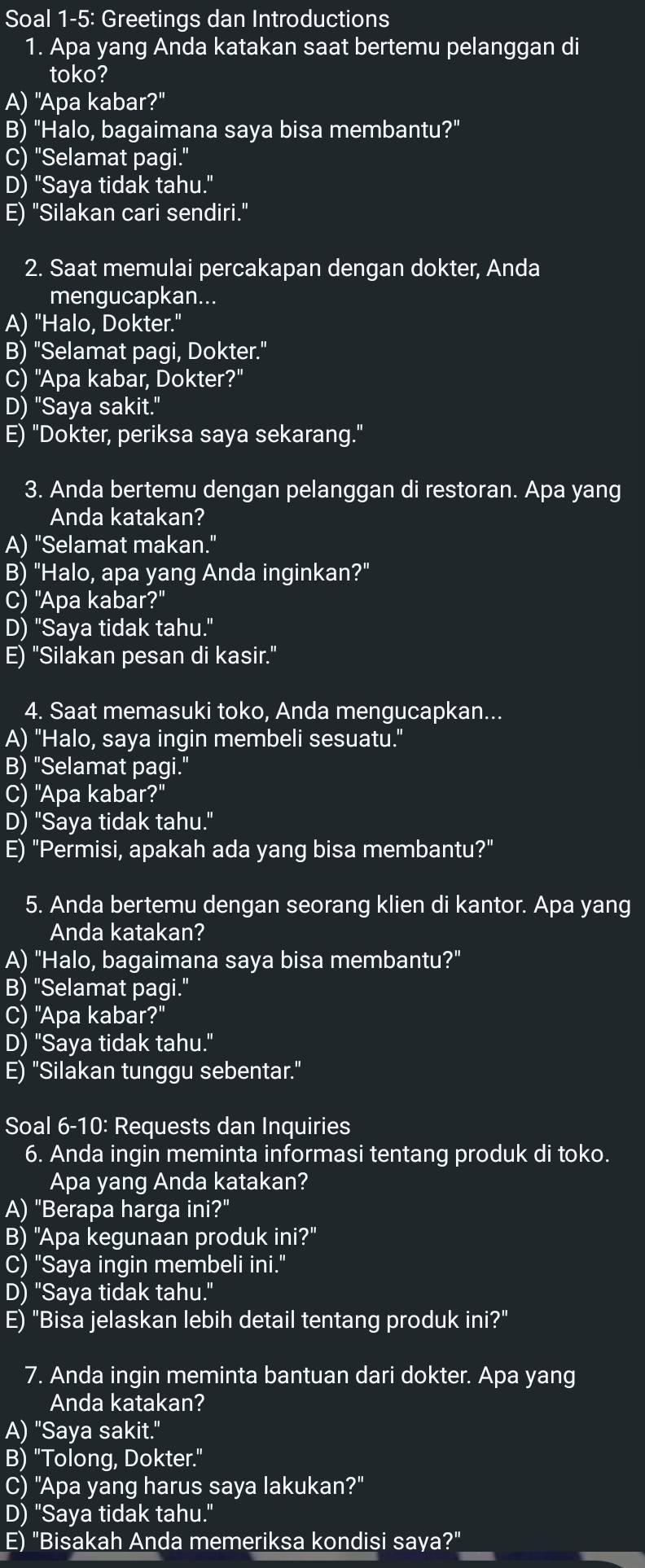 Soal 1-5: Greetings dan Introductions
1. Apa yang Anda katakan saat bertemu pelanggan di
toko?
A) "Apa kabar?"
B) "Halo, bagaimana saya bisa membantu?"
C) "Selamat pagi."
D) "Saya tidak tahu."
E) "Silakan cari sendiri."
2. Saat memulai percakapan dengan dokter, Anda
mengucapkan...
A) "Halo, Dokter."
B) "Selamat pagi, Dokter."
C) "Apa kabar, Dokter?"
D) "Saya sakit."
E) "Dokter, periksa saya sekarang."
3. Anda bertemu dengan pelanggan di restoran. Apa yang
Anda katakan?
A) "Selamat makan."
B) "Halo, apa yang Anda inginkan?"
C) "Apa kabar?"
D) "Saya tidak tahu."
E) "Silakan pesan di kasir."
4. Saat memasuki toko, Anda mengucapkan...
A) "Halo, saya ingin membeli sesuatu."
B) "Selamat pagi."
C) "Apa kabar?"
D) "Saya tidak tahu."
E) "Permisi, apakah ada yang bisa membantu?"
5. Anda bertemu dengan seorang klien di kantor. Apa yang
Anda katakan?
A) "Halo, bagaimana saya bisa membantu?"
B) "Selamat pagi."
C) "Apa kabar?"
D) "Saya tidak tahu."
E) "Silakan tunggu sebentar."
Soal 6-10: Requests dan Inquiries
6. Anda ingin meminta informasi tentang produk di toko.
Apa yang Anda katakan?
A) "Berapa harga ini?"
B) "Apa kegunaan produk ini?"
C) "Saya ingin membeli ini."
D) "Saya tidak tahu."
E) "Bisa jelaskan lebih detail tentang produk ini?"
7. Anda ingin meminta bantuan dari dokter. Apa yang
Anda katakan?
A) "Saya sakit."
B) "Tolong, Dokter."
C) "Apa yang harus saya lakukan?"
D) "Saya tidak tahu."
E) "Bisakah Anda memeriksa kondisi saya?"