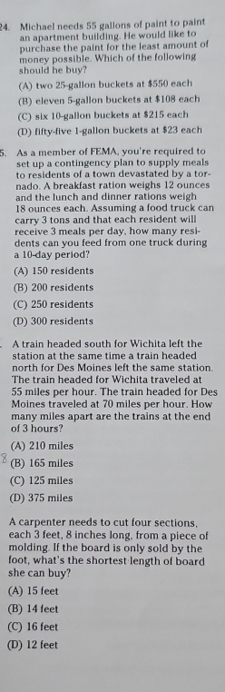 Michael needs 55 gallons of paint to paint
an apartment building. He would like to
purchase the paint for the least amount of
money possible. Which of the following
should he buy?
(A) two 25-gallon buckets at $550 each
(B) eleven 5-gallon buckets at $108 each
(C) six 10-gallon buckets at $215 each
(D) fifty-five 1-gallon buckets at $23 each
5. As a member of FEMA, you're required to
set up a contingency plan to supply meals
to residents of a town devastated by a tor-
nado. A breakfast ration weighs 12 ounces
and the lunch and dinner rations weigh
18 ounces each. Assuming a food truck can
carry 3 tons and that each resident will
receive 3 meals per day, how many resi-
dents can you feed from one truck during
a 10-day period?
(A) 150 residents
(B) 200 residents
(C) 250 residents
(D) 300 residents
A train headed south for Wichita left the
station at the same time a train headed 
north for Des Moines left the same station.
The train headed for Wichita traveled at
55 miles per hour. The train headed for Des
Moines traveled at 70 miles per hour. How
many miles apart are the trains at the end
of 3 hours?
(A) 210 miles
(B) 165 miles
(C) 125 miles
(D) 375 miles
A carpenter needs to cut four sections,
each 3 feet, 8 inches long, from a piece of
molding. If the board is only sold by the
foot, what's the shortest length of board
she can buy?
(A) 15 feet
(B) 14 feet
(C) 16 feet
(D) 12 feet